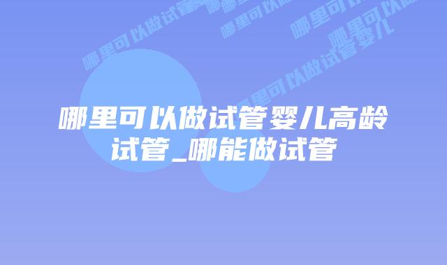 哪里可以做试管婴儿高龄试管_哪能做试管