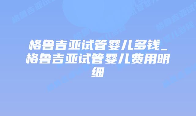 格鲁吉亚试管婴儿多钱_格鲁吉亚试管婴儿费用明细