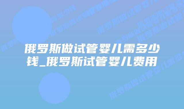 俄罗斯做试管婴儿需多少钱_俄罗斯试管婴儿费用