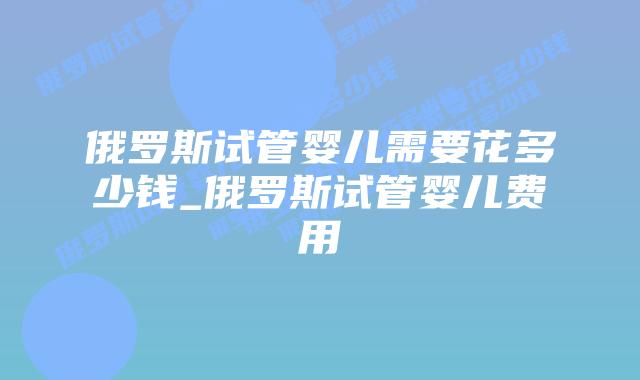 俄罗斯试管婴儿需要花多少钱_俄罗斯试管婴儿费用