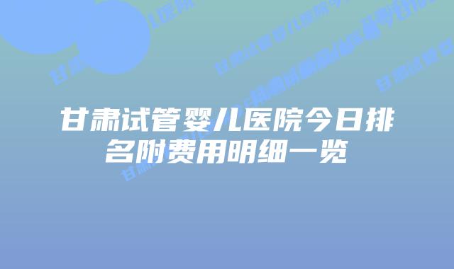 甘肃试管婴儿医院今日排名附费用明细一览