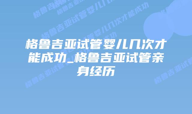 格鲁吉亚试管婴儿几次才能成功_格鲁吉亚试管亲身经历