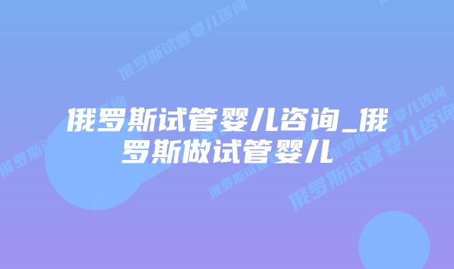 俄罗斯试管婴儿咨询_俄罗斯做试管婴儿