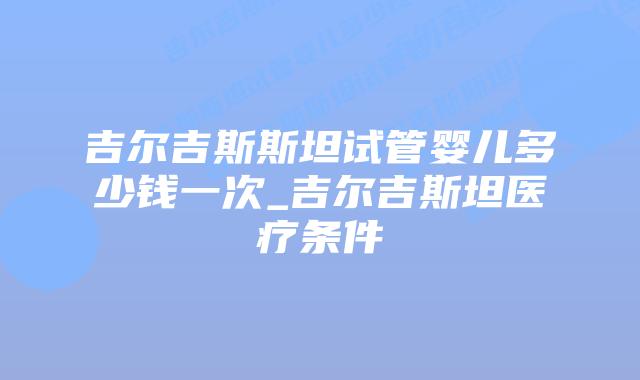 吉尔吉斯斯坦试管婴儿多少钱一次_吉尔吉斯坦医疗条件
