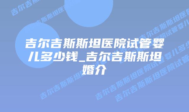 吉尔吉斯斯坦医院试管婴儿多少钱_吉尔吉斯斯坦婚介