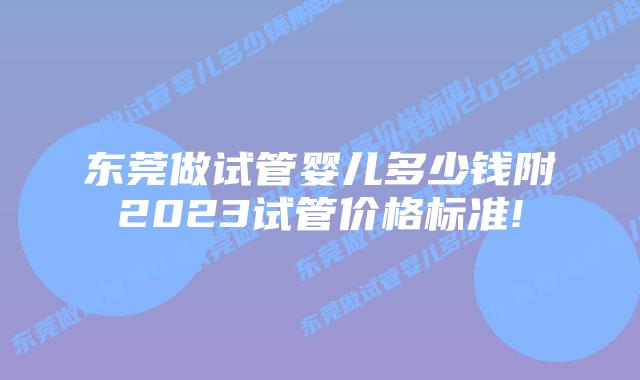 东莞做试管婴儿多少钱附2023试管价格标准!