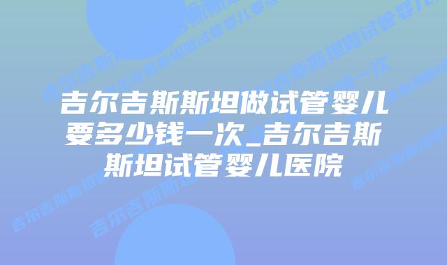 吉尔吉斯斯坦做试管婴儿要多少钱一次_吉尔吉斯斯坦试管婴儿医院