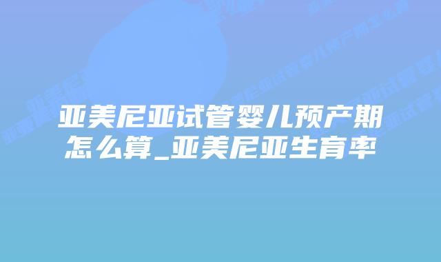 亚美尼亚试管婴儿预产期怎么算_亚美尼亚生育率