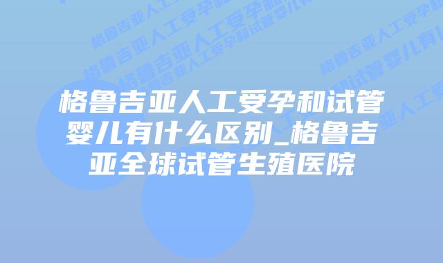 格鲁吉亚人工受孕和试管婴儿有什么区别_格鲁吉亚全球试管生殖医院