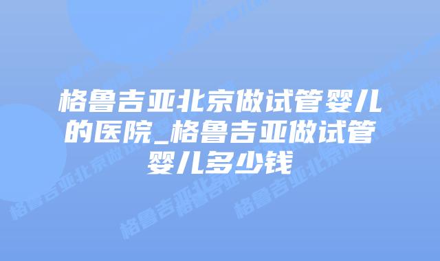格鲁吉亚北京做试管婴儿的医院_格鲁吉亚做试管婴儿多少钱