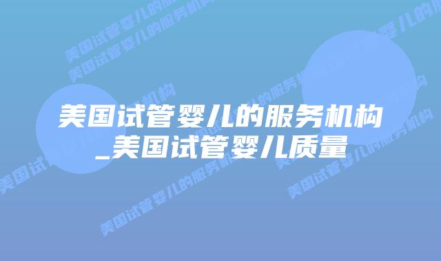 美国试管婴儿的服务机构_美国试管婴儿质量