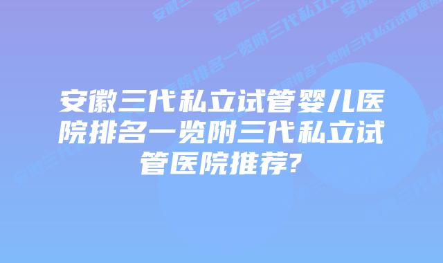 安徽三代私立试管婴儿医院排名一览附三代私立试管医院推荐?