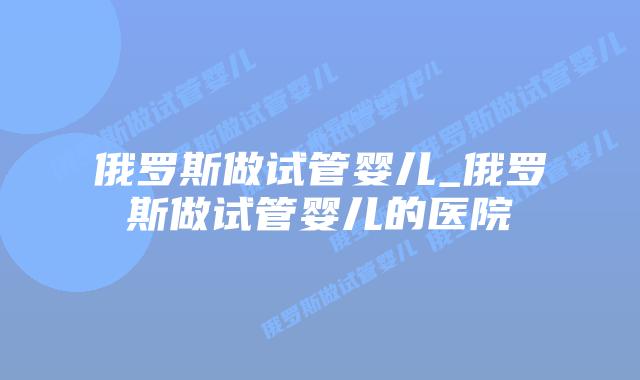 俄罗斯做试管婴儿_俄罗斯做试管婴儿的医院