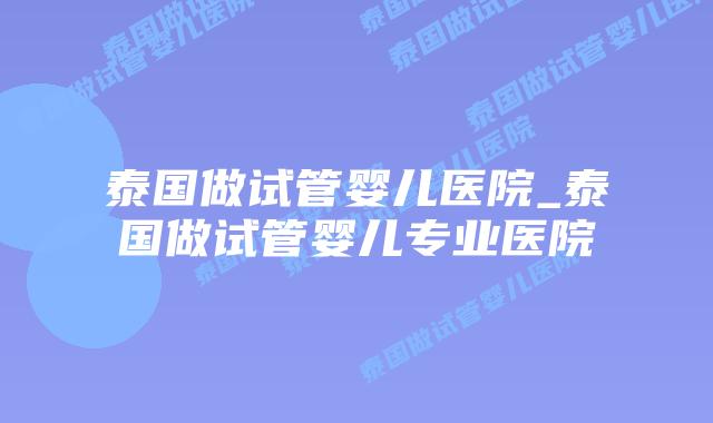 泰国做试管婴儿医院_泰国做试管婴儿专业医院