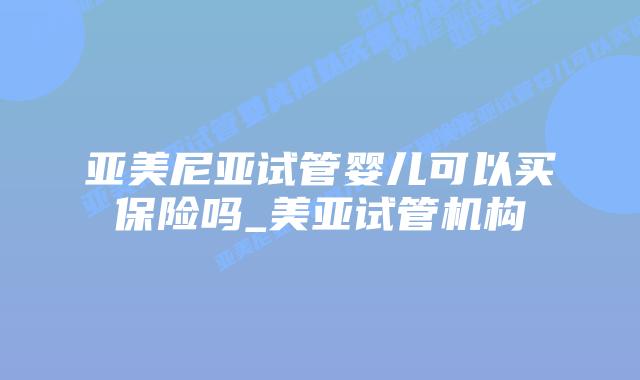 亚美尼亚试管婴儿可以买保险吗_美亚试管机构