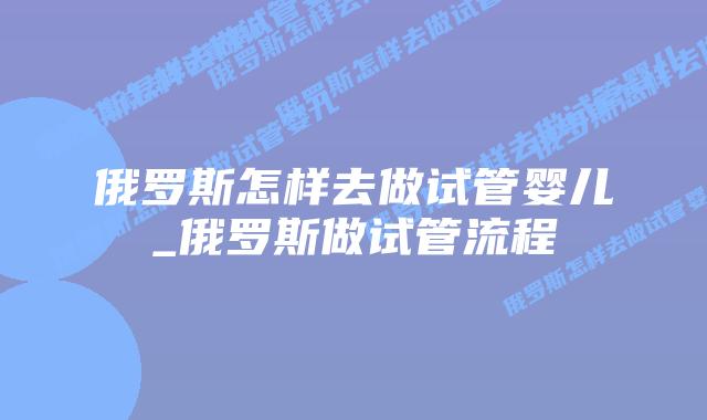 俄罗斯怎样去做试管婴儿_俄罗斯做试管流程