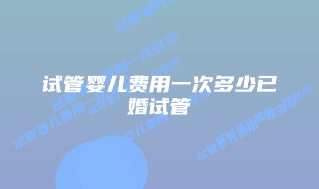 试管婴儿费用一次多少已婚试管