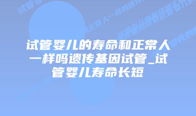 试管婴儿的寿命和正常人一样吗遗传基因试管_试管婴儿寿命长短