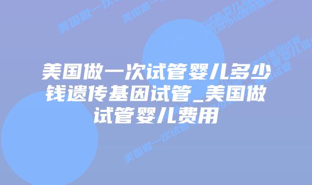 美国做一次试管婴儿多少钱遗传基因试管_美国做试管婴儿费用