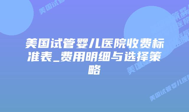 美国试管婴儿医院收费标准表_费用明细与选择策略