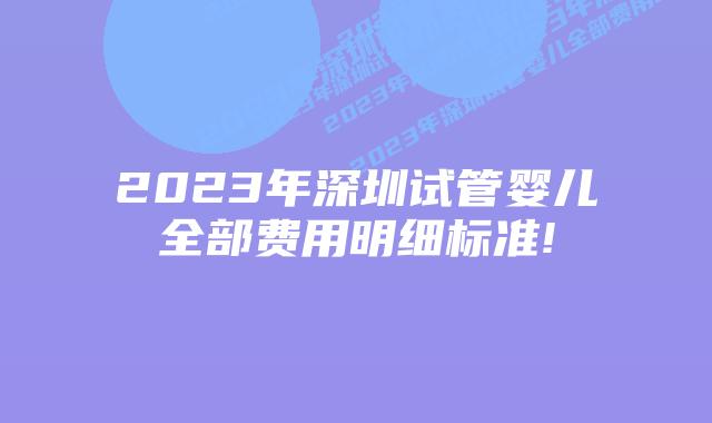 2023年深圳试管婴儿全部费用明细标准!