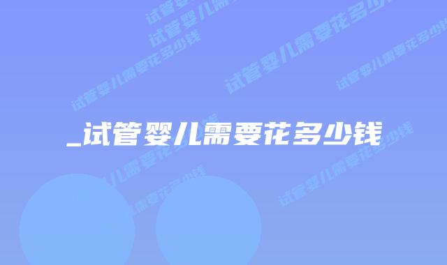 _试管婴儿需要花多少钱