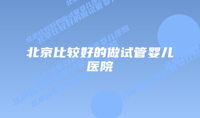 北京比较好的做试管婴儿医院