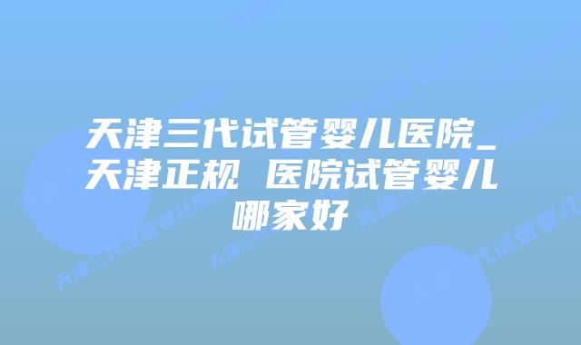 天津三代试管婴儿医院_天津正规 医院试管婴儿哪家好