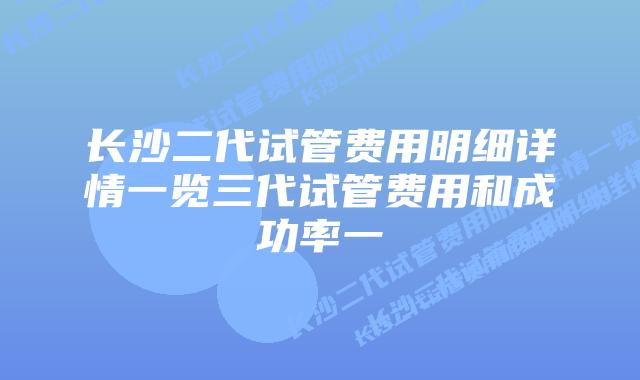 长沙二代试管费用明细详情一览三代试管费用和成功率一