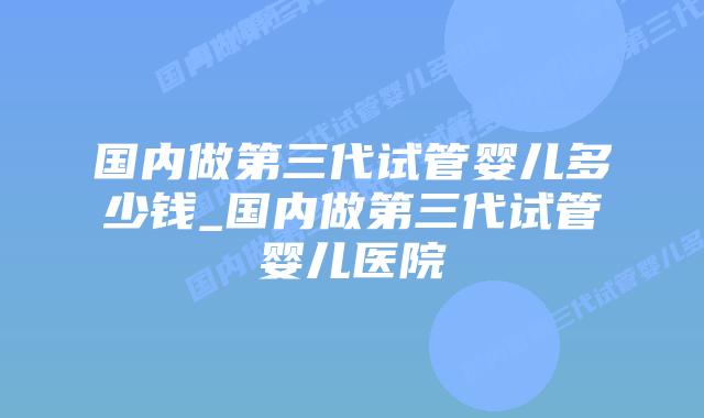 国内做第三代试管婴儿多少钱_国内做第三代试管婴儿医院