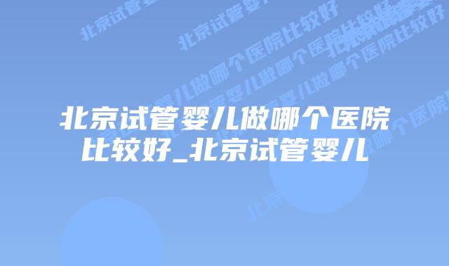 北京试管婴儿做哪个医院比较好_北京试管婴儿