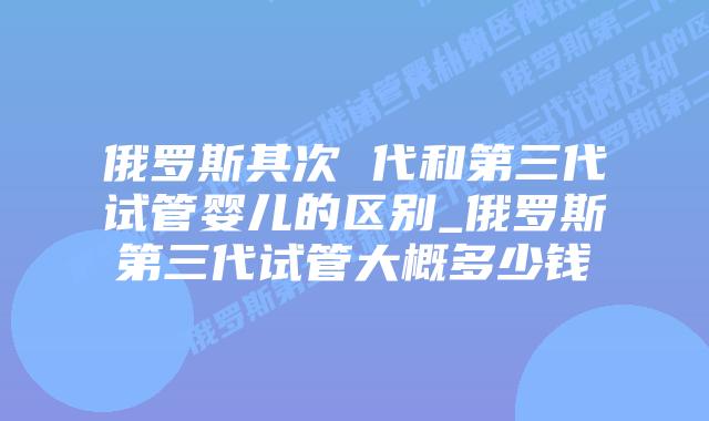 俄罗斯其次 代和第三代试管婴儿的区别_俄罗斯第三代试管大概多少钱