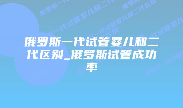 俄罗斯一代试管婴儿和二代区别_俄罗斯试管成功率