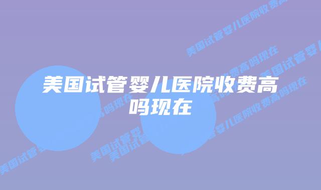 美国试管婴儿医院收费高吗现在