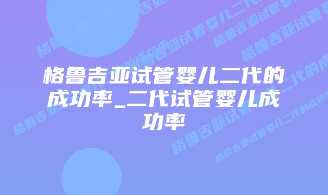 格鲁吉亚试管婴儿二代的成功率_二代试管婴儿成功率
