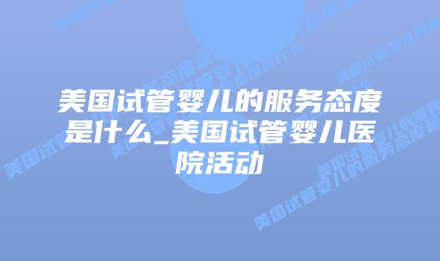 美国试管婴儿的服务态度是什么_美国试管婴儿医院活动