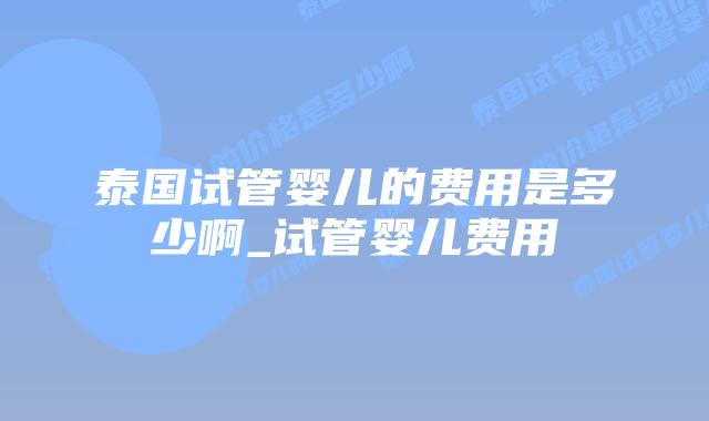 泰国试管婴儿的费用是多少啊_试管婴儿费用