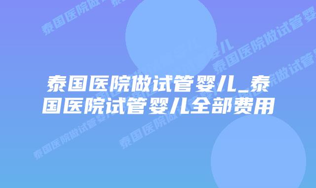 泰国医院做试管婴儿_泰国医院试管婴儿全部费用