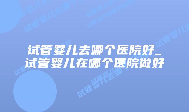 试管婴儿去哪个医院好_试管婴儿在哪个医院做好