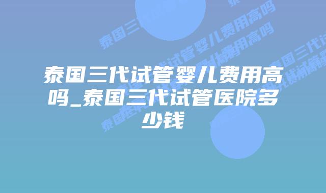 泰国三代试管婴儿费用高吗_泰国三代试管医院多少钱