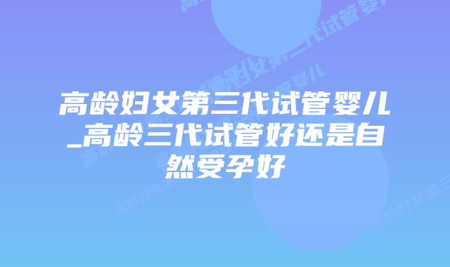 高龄妇女第三代试管婴儿_高龄三代试管好还是自然受孕好
