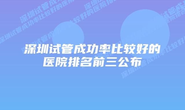 深圳试管成功率比较好的医院排名前三公布