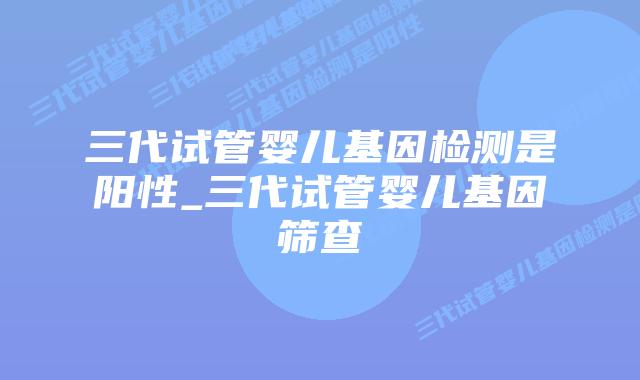 三代试管婴儿基因检测是阳性_三代试管婴儿基因筛查