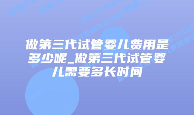 做第三代试管婴儿费用是多少呢_做第三代试管婴儿需要多长时间