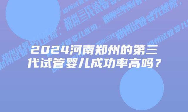 2024河南郑州的第三代试管婴儿成功率高吗？