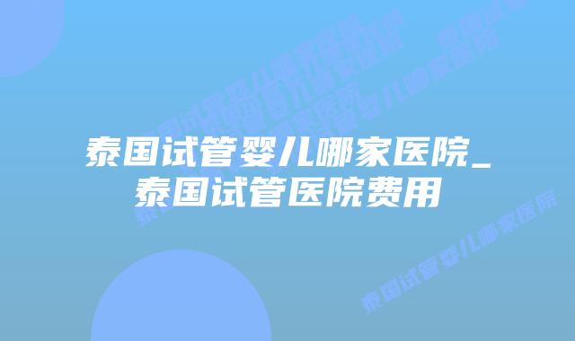 泰国试管婴儿哪家医院_泰国试管医院费用