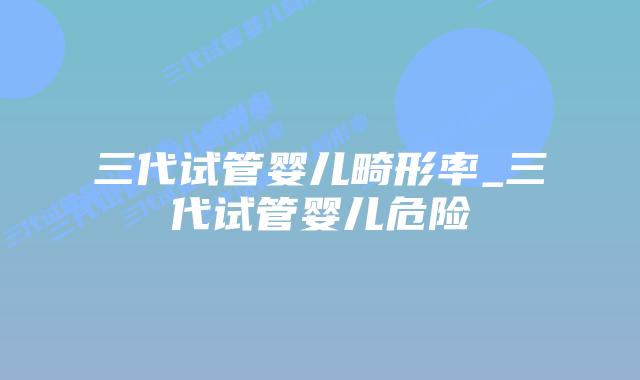 三代试管婴儿畸形率_三代试管婴儿危险