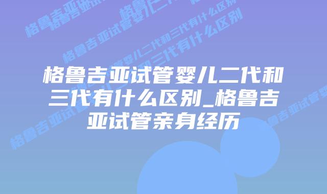 格鲁吉亚试管婴儿二代和三代有什么区别_格鲁吉亚试管亲身经历