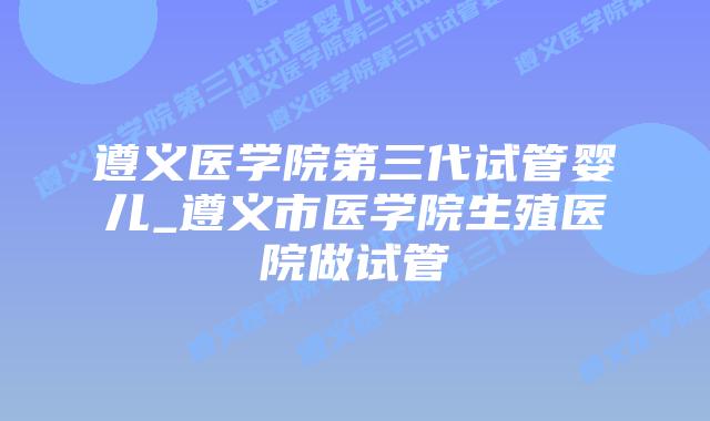 遵义医学院第三代试管婴儿_遵义市医学院生殖医院做试管
