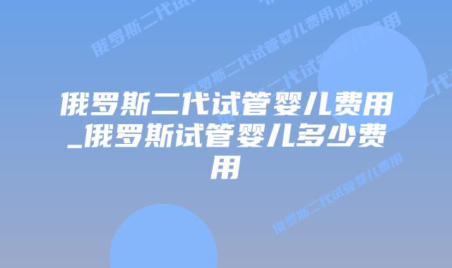 俄罗斯二代试管婴儿费用_俄罗斯试管婴儿多少费用